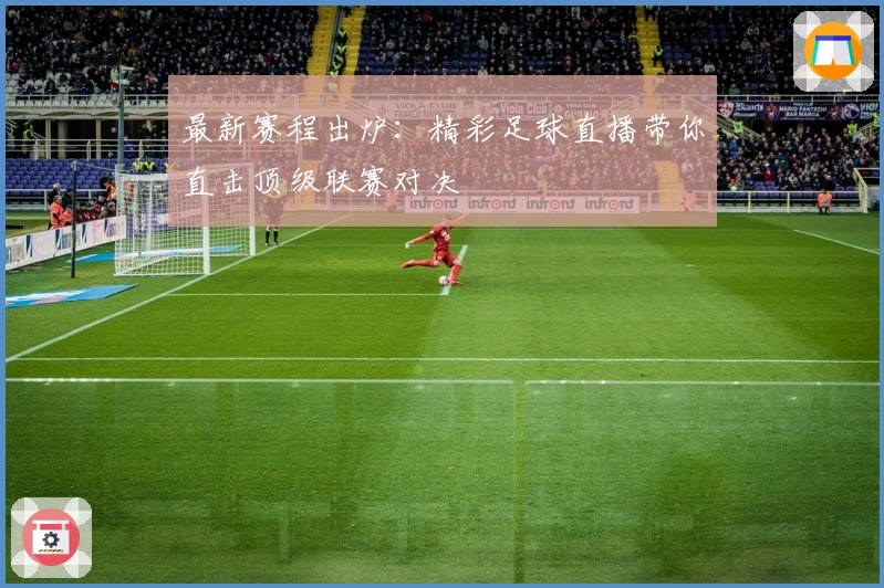 最新赛程出炉：精彩足球直播带你直击顶级联赛对决