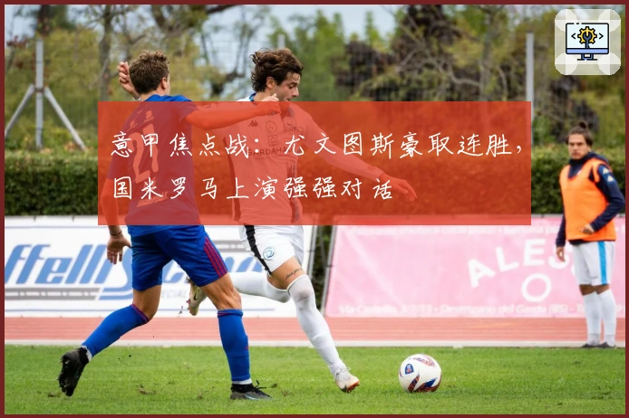 意甲焦点战：尤文图斯豪取连胜，国米罗马上演强强对话