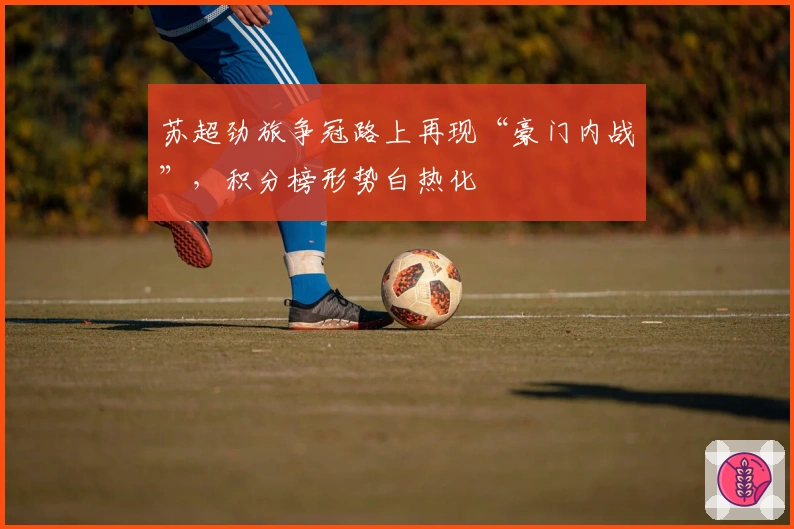 苏超劲旅争冠路上再现“豪门内战”，积分榜形势白热化