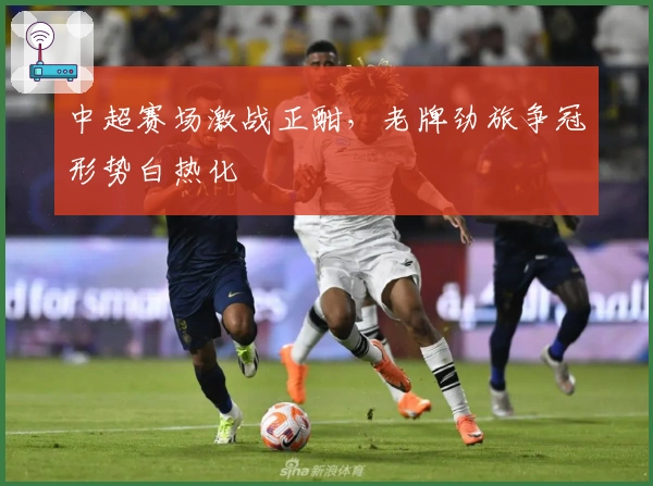 中超赛场激战正酣，老牌劲旅争冠形势白热化