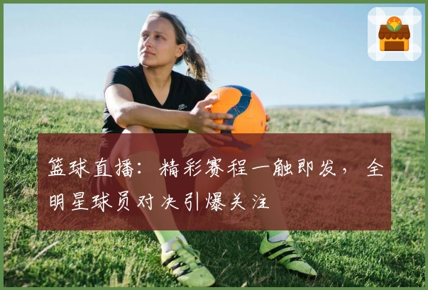 篮球直播:精彩赛程一触即发,全明星球员对决引爆关注