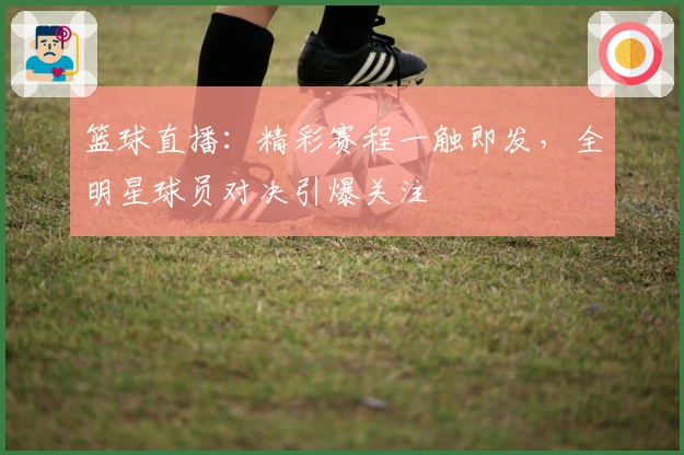 篮球直播：精彩赛程一触即发，全明星球员对决引爆关注
