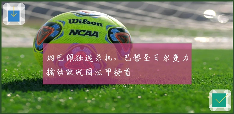 姆巴佩独造杀机,巴黎圣日尔曼力擒劲敌巩固法甲榜首