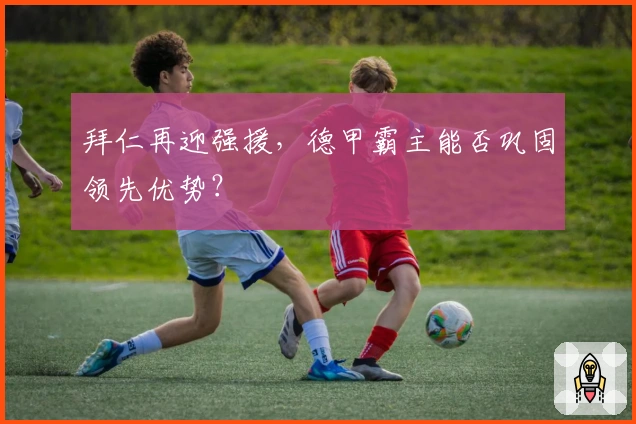 拜仁再迎强援，德甲霸主能否巩固领先优势？