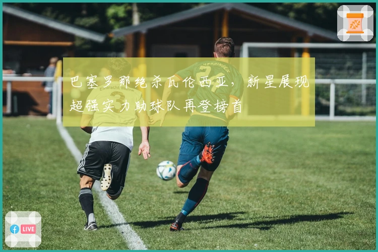 巴塞罗那绝杀瓦伦西亚，新星展现超强实力助球队再登榜首